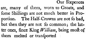 Our Sixpences are, many of them, worn to Groats, and fome Shillings are not much better in Proportion. The Half-Crowns are not fo bad, but then they are not fo common; the latter ones, fince King William, being moft of them  melted or tranfported.