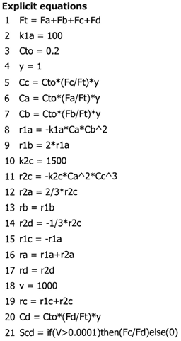 Explicit equations: 1) Ft = Fa + Fb + Fc + Fd, 2) k1a = 100, 3) Cto = 0.2, 4) y = 1, 5) Cc = Cto*(Fc/Ft)*y, 6) Ca = Cto*(Fa/Ft)*y, 7) Cb = Cto*(Fb/Ft)*y, 8) r1a = -k1a*Ca*Cb^2, 9) r1b = 2*r1a, 10) k2c = 1500, 11) r2c = -k2c*Ca^2*Cc^3, 12) r2a = 2/3*r2c, 13) rb = r1b, 14) r2d = -1/3*r2c, 15) r1c = -r1a, 16) ra = r1a + r2a, 17) rd = r2d, 18) v = 1000, 19) rc = r1c + r2c, 20) Cd = Cto*(Fd/Ft)*y, 21) Scd = if(V > 0.0001) then (Fc/Fd) else (0).